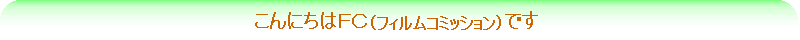 こんにちはＦＣ（フィルムコミッション）です